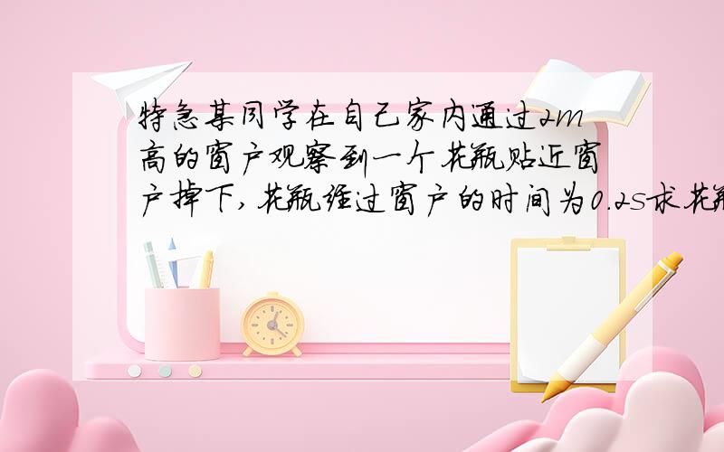 特急某同学在自己家内通过2m高的窗户观察到一个花瓶贴近窗户掉下,花瓶经过窗户的时间为0.2s求花瓶掉落位置到窗户边的距离