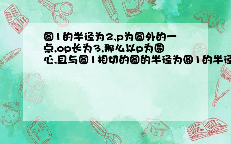 圆1的半径为2,p为圆外的一点,op长为3,那么以p为圆心,且与圆1相切的圆的半径为圆1的半径为2,p为圆外的一点,op长为3,那么以p为圆心,且与圆相切的圆的半径为