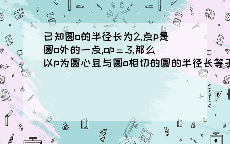 已知圆o的半径长为2,点p是圆o外的一点,op＝3,那么以p为圆心且与圆o相切的圆的半径长等于多少?