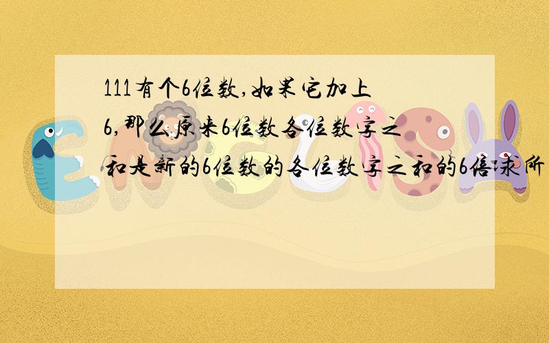 111有个6位数,如果它加上6,那么原来6位数各位数字之和是新的6位数的各位数字之和的6倍:求所有这样的六位数?