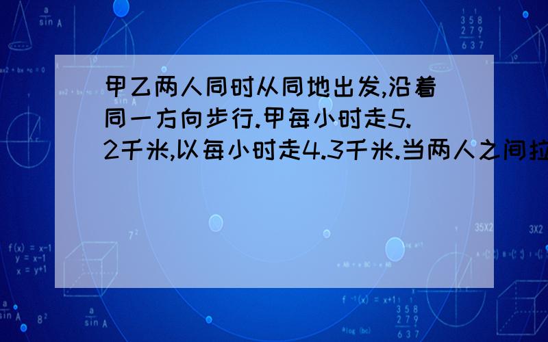 甲乙两人同时从同地出发,沿着同一方向步行.甲每小时走5.2千米,以每小时走4.3千米.当两人之间拉开4.5千米的距离时,他们已步行了多少时间?