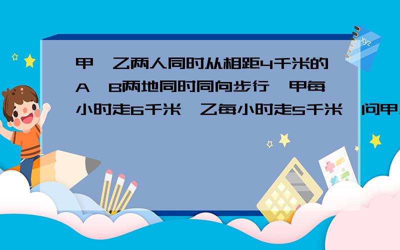 甲、乙两人同时从相距4千米的A、B两地同时同向步行,甲每小时走6千米,乙每小时走5千米,问甲几小时追上乙