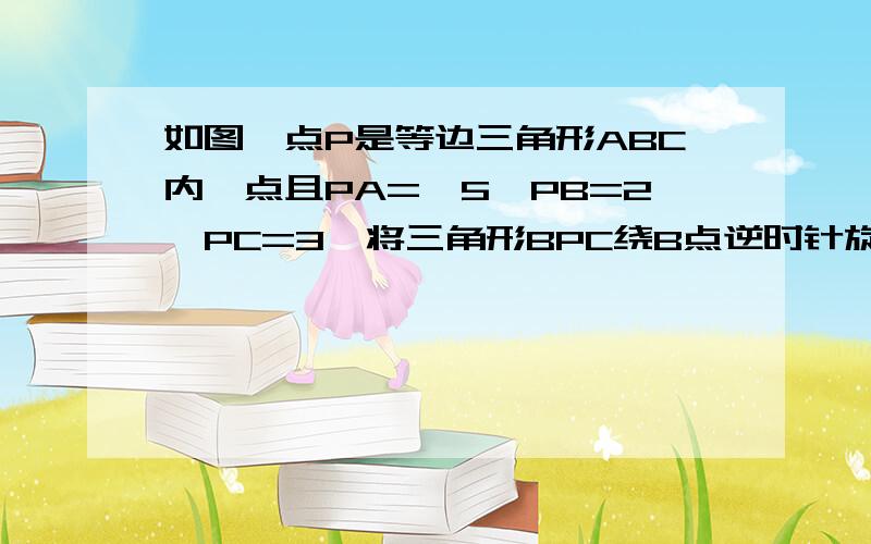 如图,点P是等边三角形ABC内一点且PA=√5,PB=2,PC=3,将三角形BPC绕B点逆时针旋转,使BC与AB重合,P落在P’点,连接PP'（1）试判断△APP'的形状（2）求∠APB的度数