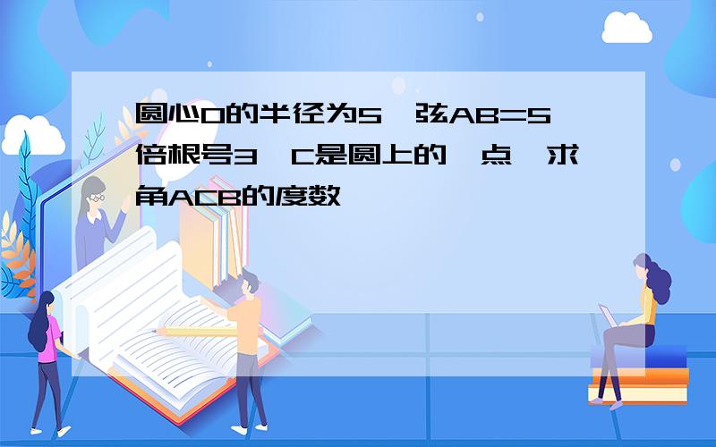 圆心O的半径为5,弦AB=5倍根号3,C是圆上的一点,求角ACB的度数