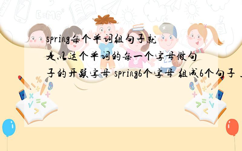 spring每个单词组句子就是以这个单词的每一个字母做句子的开头字母 spring6个字母 组成6个句子 且每个句子都是描写spring的特点句子 跪求这类形式 还是用spring的单词组句子