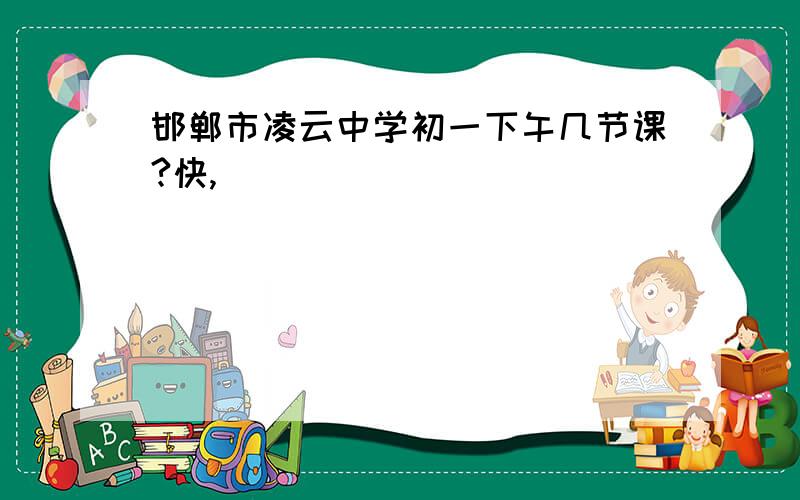 邯郸市凌云中学初一下午几节课?快,