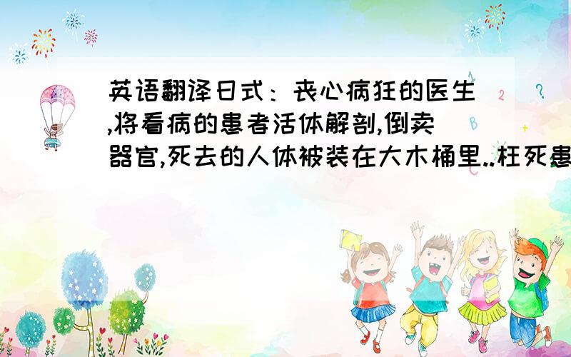 英语翻译日式：丧心病狂的医生,将看病的患者活体解剖,倒卖器官,死去的人体被装在大木桶里..枉死患者最终化成厉鬼占领医院…….中式：冤死腹中的胎儿化成怨灵,幸福的家庭变成了恐怖的