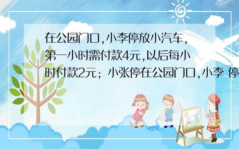 在公园门口,小李停放小汽车,第一小时需付款4元,以后每小时付款2元；小张停在公园门口,小李 停放小汽车,第一小时需付款4元,以后每小时付款2元；小张停放面包车,第一小时需付款5元,以后