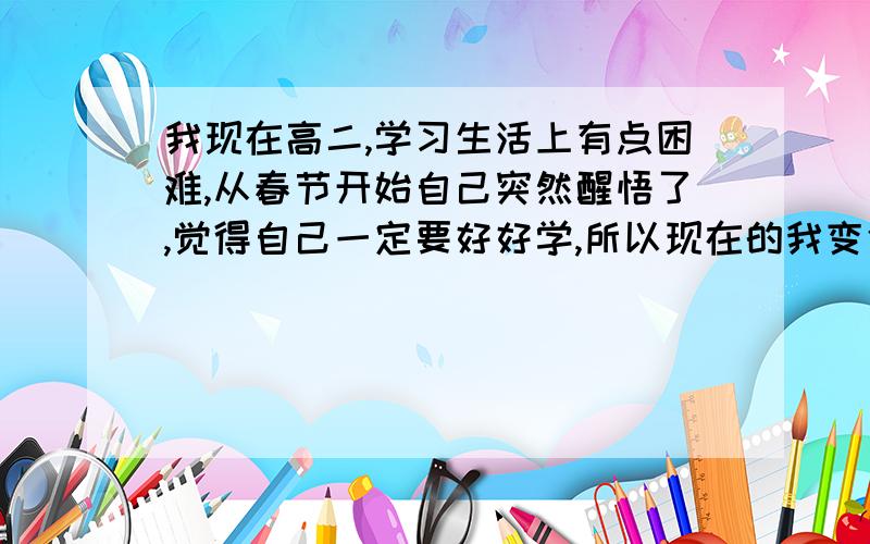 我现在高二,学习生活上有点困难,从春节开始自己突然醒悟了,觉得自己一定要好好学,所以现在的我变化很大.本来是班里的中心人物每天超多话讲没一刻是安分的 现在除了上厕所没有一刻离