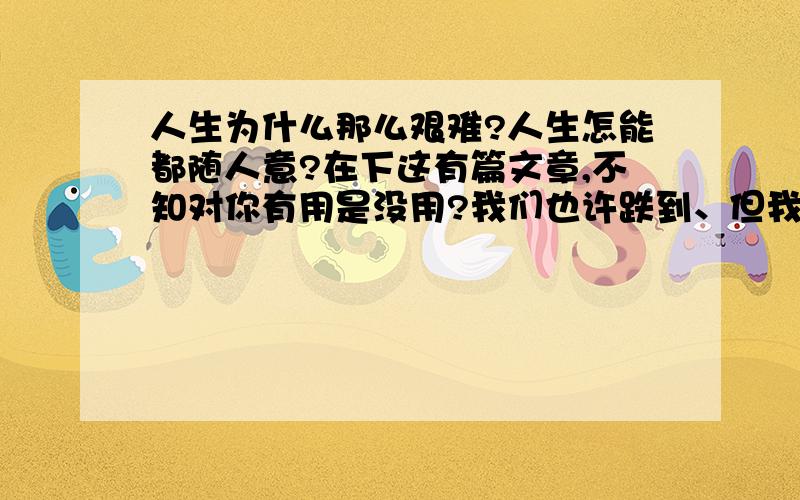 人生为什么那么艰难?人生怎能都随人意?在下这有篇文章,不知对你有用是没用?我们也许跌到、但我们依然站起,因为前方的路还未走完.我们也许难过、但我们依然微笑,因为艰苦所以坚强.我