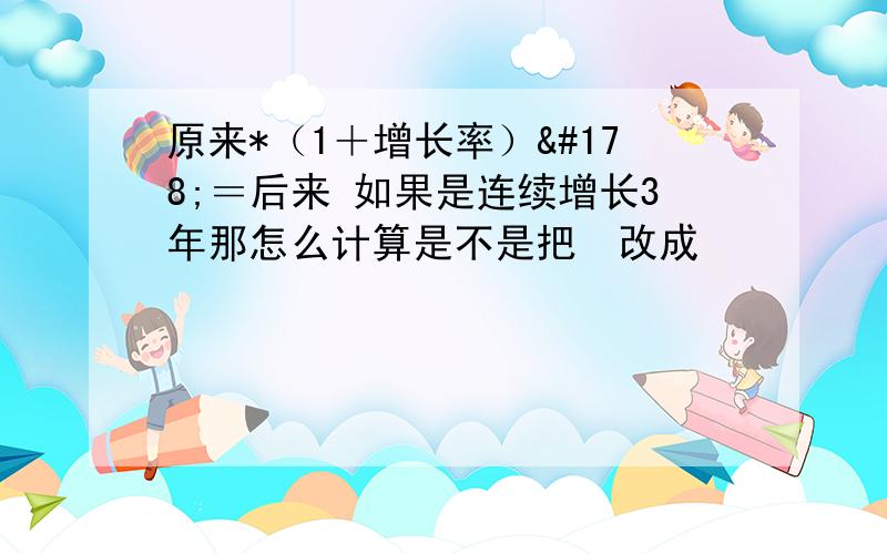 原来*（1＋增长率）²＝后来 如果是连续增长3年那怎么计算是不是把²改成³