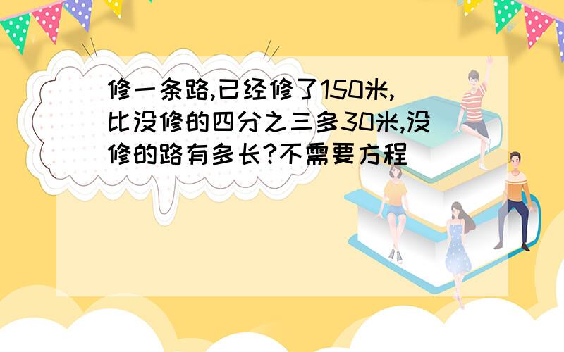 修一条路,已经修了150米,比没修的四分之三多30米,没修的路有多长?不需要方程