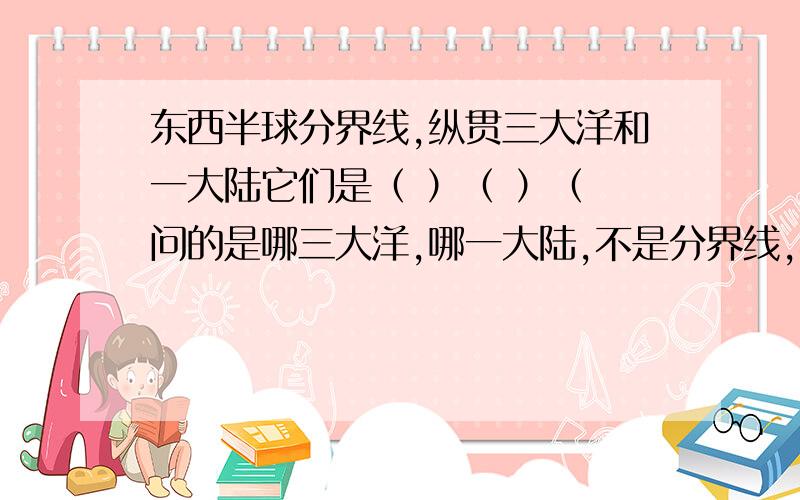 东西半球分界线,纵贯三大洋和一大陆它们是（ ）（ ）（ 问的是哪三大洋,哪一大陆,不是分界线,不好意思