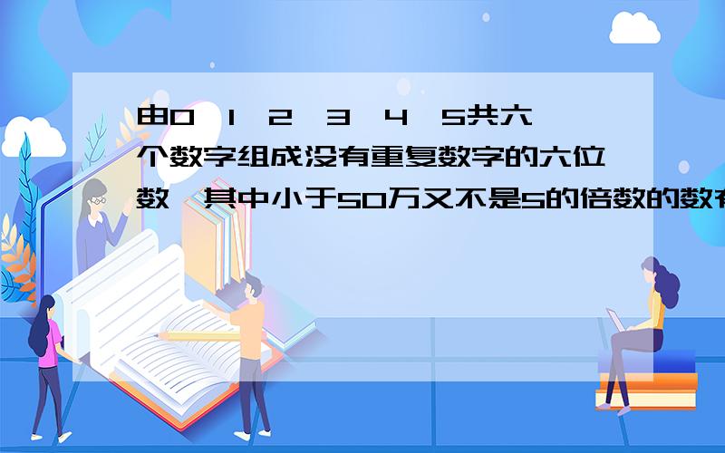 由0,1,2,3,4,5共六个数字组成没有重复数字的六位数,其中小于50万又不是5的倍数的数有几个?