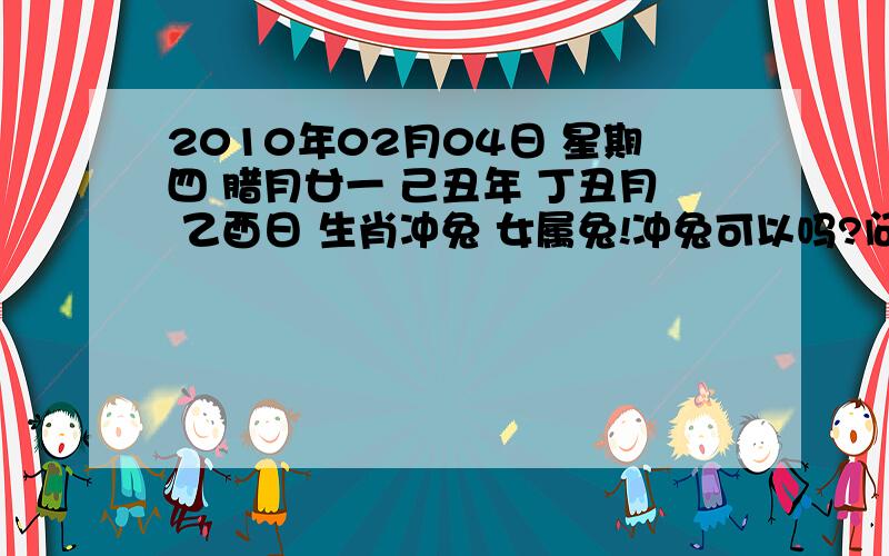 2010年02月04日 星期四 腊月廿一 己丑年 丁丑月 乙酉日 生肖冲兔 女属兔!冲兔可以吗?问什么?