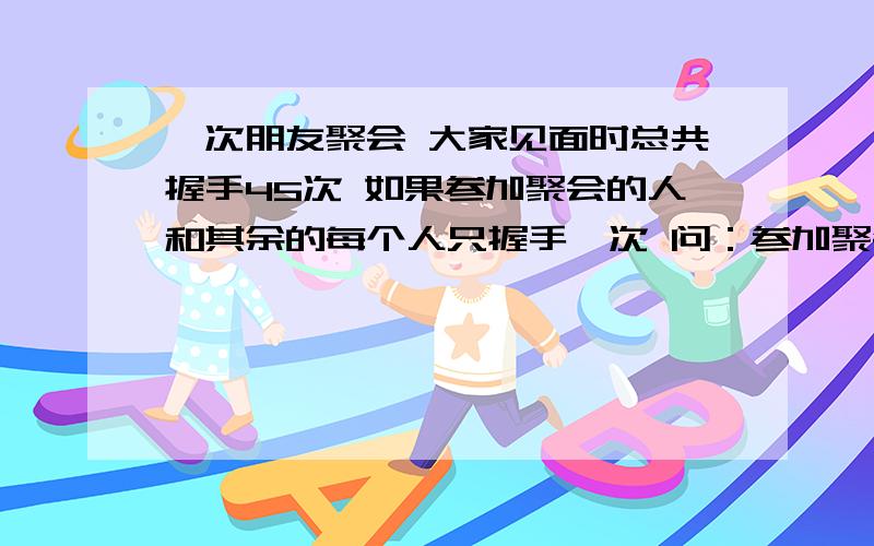 一次朋友聚会 大家见面时总共握手45次 如果参加聚会的人和其余的每个人只握手一次 问：参加聚会的共有共有多少人?