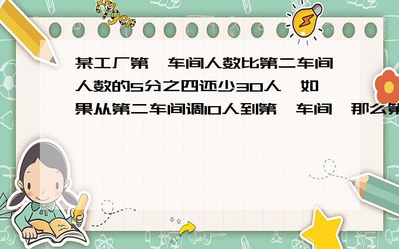 某工厂第一车间人数比第二车间人数的5分之四还少30人,如果从第二车间调10人到第一车间,那么第一车间的人数是第二车间人数的四分之三.求各车间原有的人数.