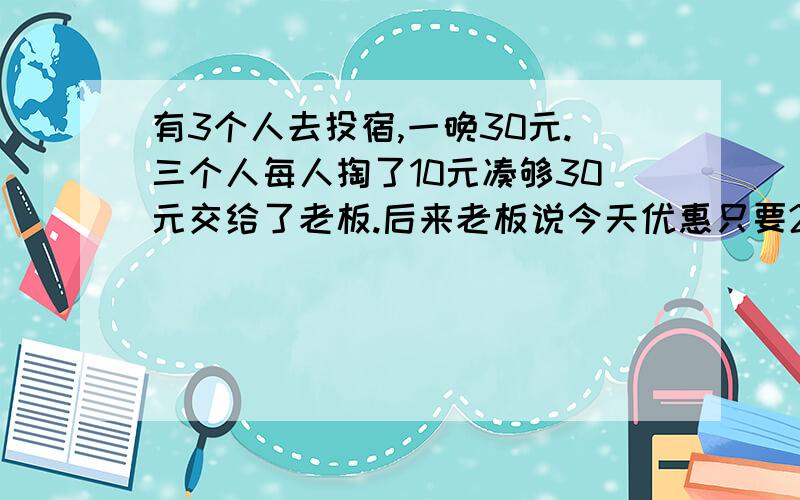 有3个人去投宿,一晚30元.三个人每人掏了10元凑够30元交给了老板.后来老板说今天优惠只要25元就够了,拿出5元命令服务生退还给他们,服务生偷偷藏起了2元,然后,把剩下的3元钱分给了那三个人