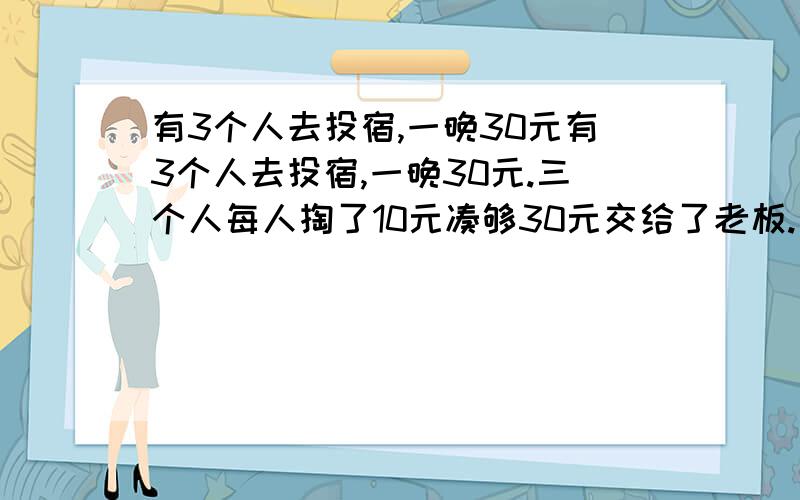 有3个人去投宿,一晚30元有3个人去投宿,一晚30元.三个人每人掏了10元凑够30元交给了老板.后来老板说今天优惠只要25元就够了,拿出5元命令服务生退还给他们,服务生偷偷藏起了2元,然后,把剩下