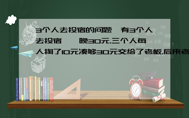 3个人去投宿的问题,有3个人去投宿,一晚30元.三个人每人掏了10元凑够30元交给了老板.后来老板说今天优惠只要25元就够了,拿出5元命令服务生退还给他们,服务生偷偷藏起了2元,然后,把剩下的3