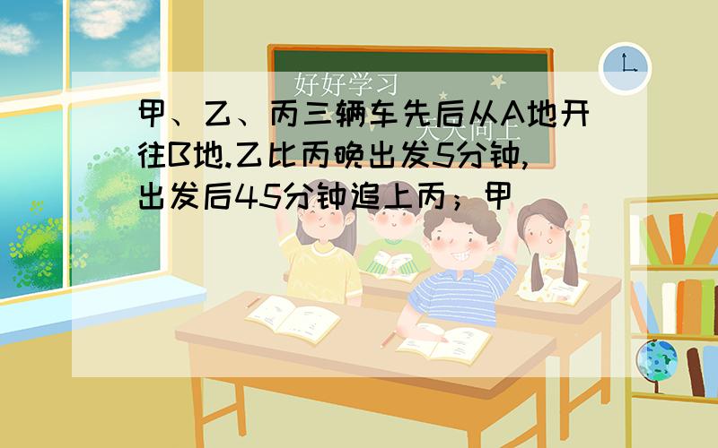 甲、乙、丙三辆车先后从A地开往B地.乙比丙晚出发5分钟,出发后45分钟追上丙；甲