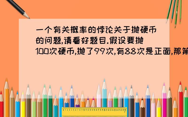 一个有关概率的悖论关于抛硬币的问题,请看好题目.假设要抛100次硬币,抛了99次,有88次是正面,那第100次得到反面的概率是多少?我的思路：1.1/2 这个是常规是思路.2.因为100次可以看作是一个整