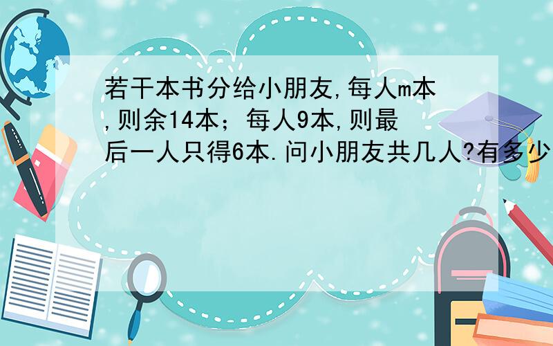 若干本书分给小朋友,每人m本,则余14本；每人9本,则最后一人只得6本.问小朋友共几人?有多少本书?若干本书分给小朋友,每人m本,则余14本；每人9本,则最后一人只得6.问小朋友共几人?有多少本