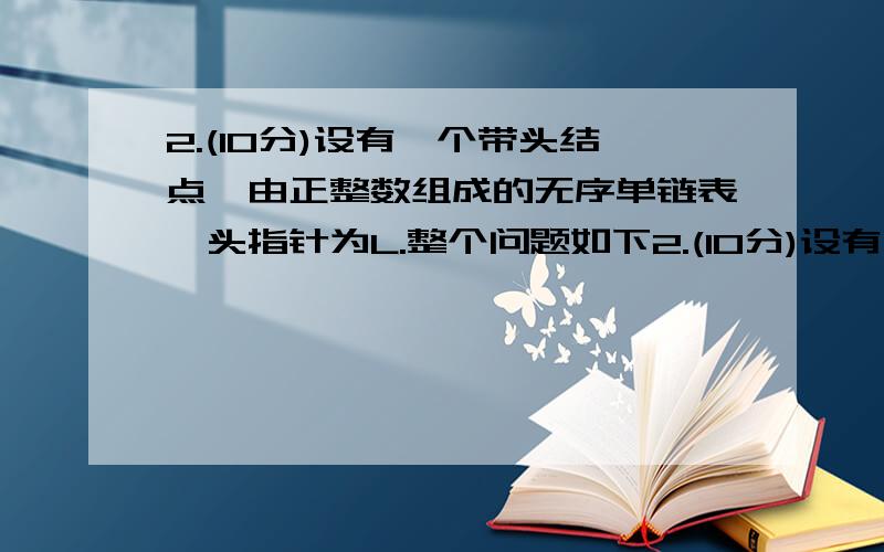 2.(10分)设有一个带头结点,由正整数组成的无序单链表,头指针为L.整个问题如下2.(10分)设有一个带头结点,由正整数组成的无序单链表,头指针为L,Typedef struct Lnode{        int data;        struct   Lnode *