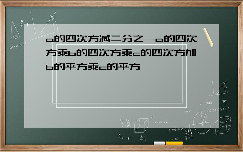 a的四次方减二分之一a的四次方乘b的四次方乘c的四次方加b的平方乘c的平方