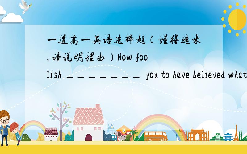 一道高一英语选择题（懂得进来,请说明理由）How foolish _______ you to have believed what ________onstreet posters.A、for; was advertised B、for; advertised C、of; was advertised for D、of; advertised for