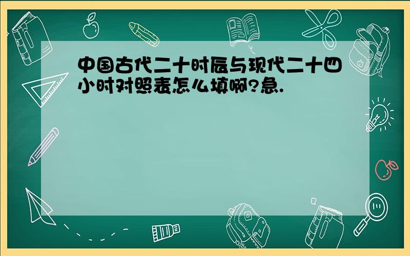 中国古代二十时辰与现代二十四小时对照表怎么填啊?急.