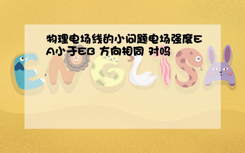 物理电场线的小问题电场强度EA小于EB 方向相同 对吗