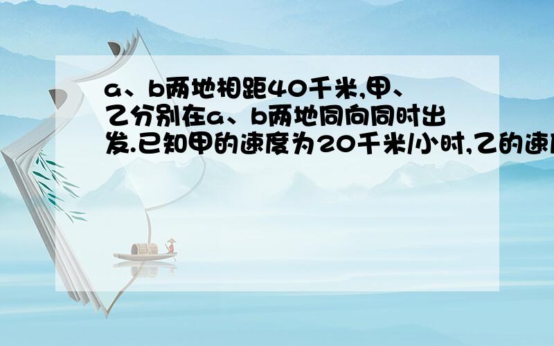 a、b两地相距40千米,甲、乙分别在a、b两地同向同时出发.已知甲的速度为20千米/小时,乙的速度为15千米/小时a、b两地相距40千米,甲、乙分别在a、b两地同向同时出发.已知甲的速度为20千米/小