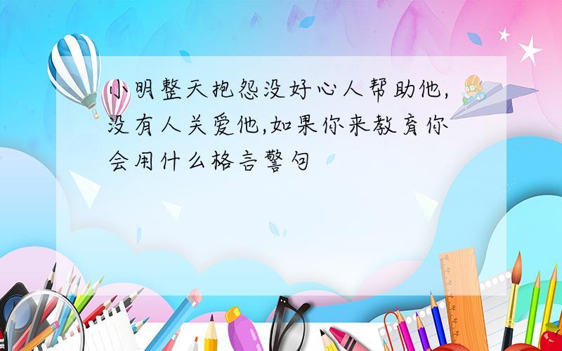 小明整天抱怨没好心人帮助他,没有人关爱他,如果你来教育你会用什么格言警句