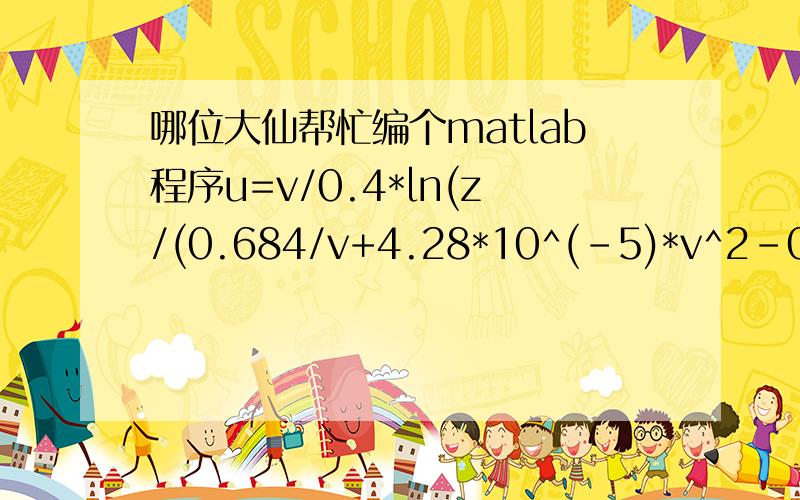 哪位大仙帮忙编个matlab程序u=v/0.4*ln(z/(0.684/v+4.28*10^(-5)*v^2-0.0443))已知u、z求v公式是u、z、v三者的关系,输入为u、z,输出为v.