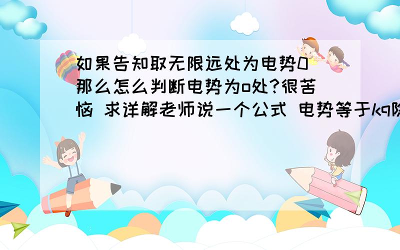 如果告知取无限远处为电势0 那么怎么判断电势为o处?很苦恼 求详解老师说一个公式 电势等于kq除以r 这个怎么用