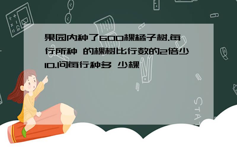 果园内种了600棵橘子树.每行所种 的棵树比行数的2倍少10.问每行种多 少棵