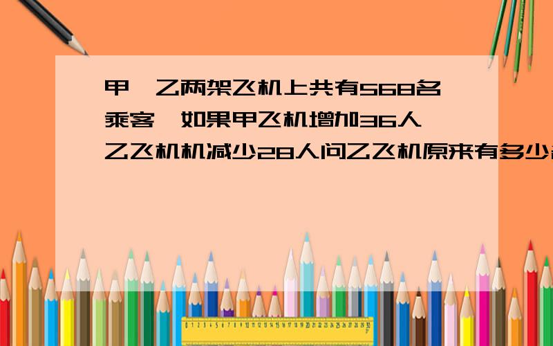 甲、乙两架飞机上共有568名乘客,如果甲飞机增加36人,乙飞机机减少28人问乙飞机原来有多少名乘客?