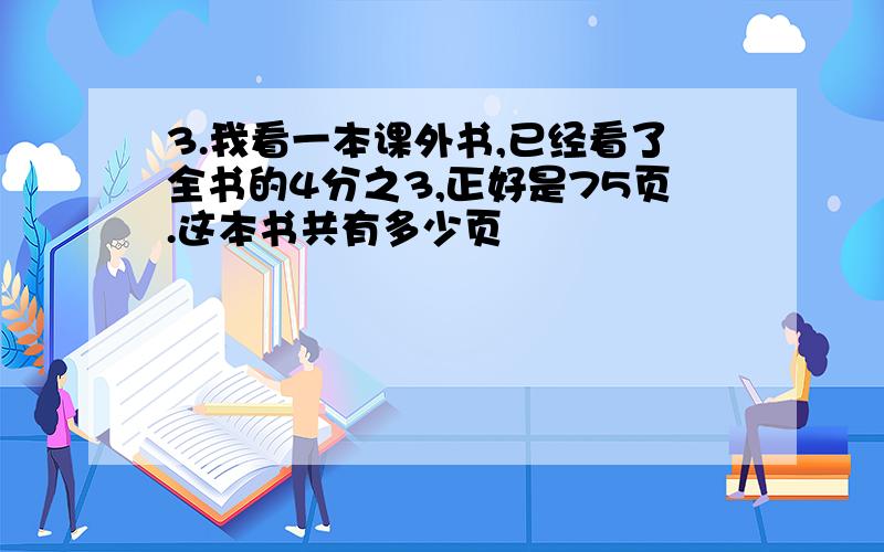 3.我看一本课外书,已经看了全书的4分之3,正好是75页.这本书共有多少页