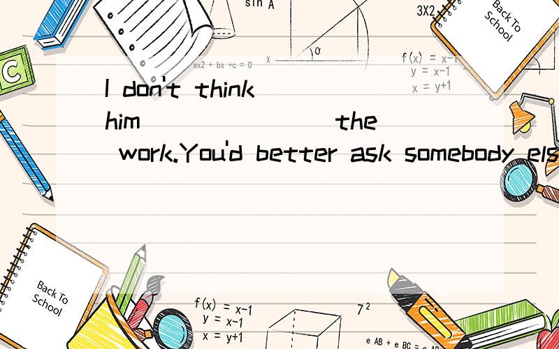 I don't think him_______ the work.You'd better ask somebody else to do it.A.fits B.fit for C.is suitable for D.is fit for