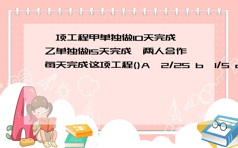 一项工程甲单独做10天完成,乙单独做15天完成,两人合作每天完成这项工程()A、2/25 b、1/5 c、1/6