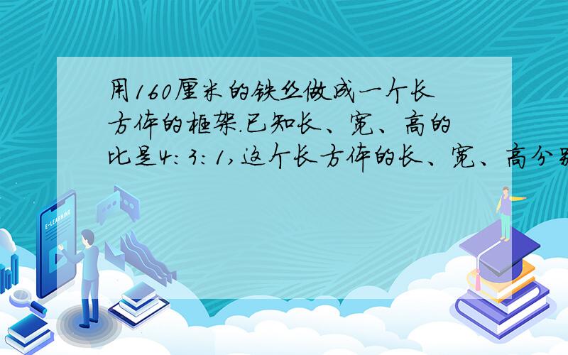 用160厘米的铁丝做成一个长方体的框架.已知长、宽、高的比是4:3:1,这个长方体的长、宽、高分别是多少厘米?（比的应用）答对我会给他一个网页,至少能得500Q币