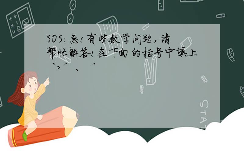 SOS：急!有些数学问题,请帮忙解答!在下面的括号中填上“>”、“