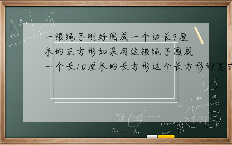 一根绳子刚好围成一个边长9厘米的正方形如果用这根绳子围成一个长10厘米的长方形这个长方形的宽式多少厘米