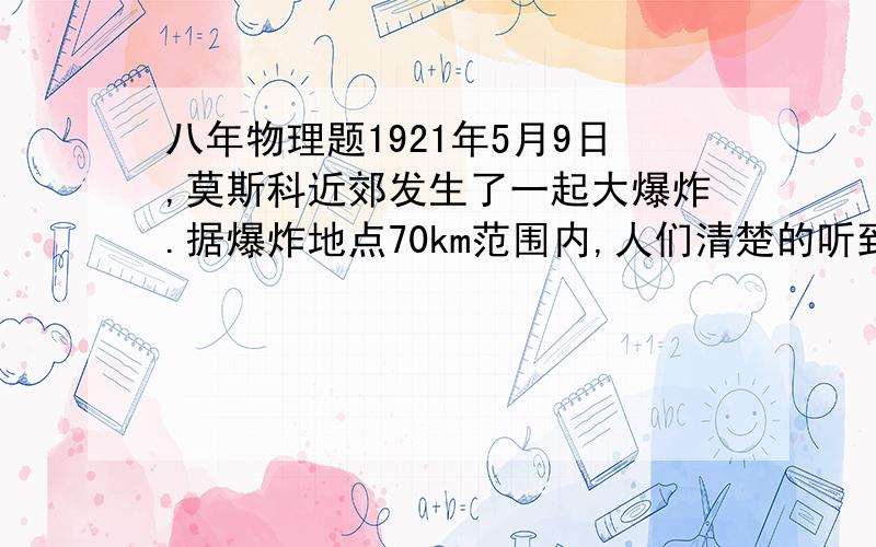 八年物理题1921年5月9日,莫斯科近郊发生了一起大爆炸.据爆炸地点70km范围内,人们清楚的听到“隆隆”的爆炸声,但是从半径70-160km范围内却什么也听不到.奇怪的是,从半径160—300km的范围内,人