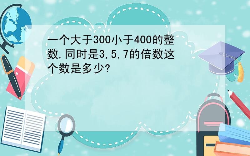 一个大于300小于400的整数,同时是3,5,7的倍数这个数是多少?