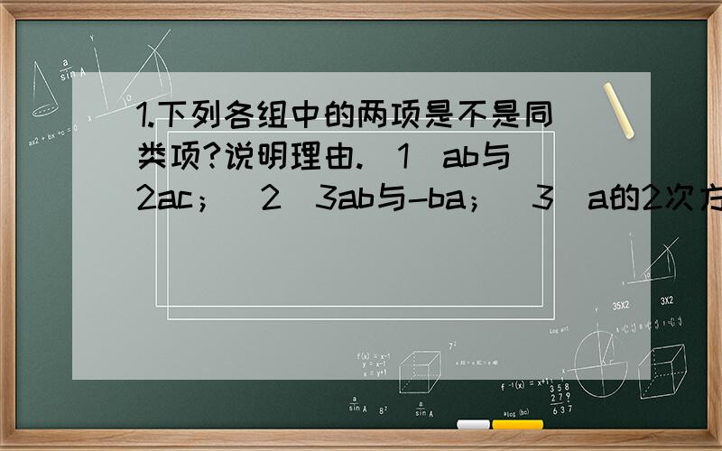 1.下列各组中的两项是不是同类项?说明理由.（1）ab与2ac；（2）3ab与-ba；（3）a的2次方bc与ab的2次方c（4）abm与abn；（5）-8xy的2次方与2分之一xy的2次方（6）-0.5与9