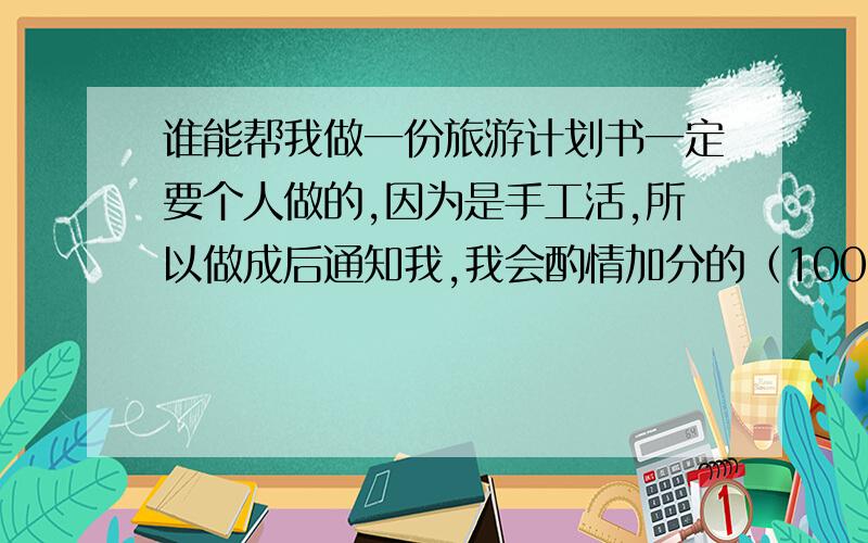 谁能帮我做一份旅游计划书一定要个人做的,因为是手工活,所以做成后通知我,我会酌情加分的（100分起步）