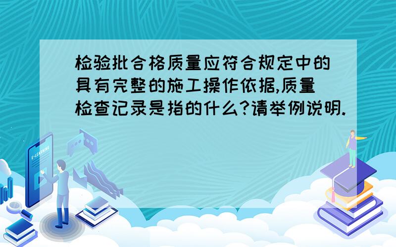 检验批合格质量应符合规定中的具有完整的施工操作依据,质量检查记录是指的什么?请举例说明.