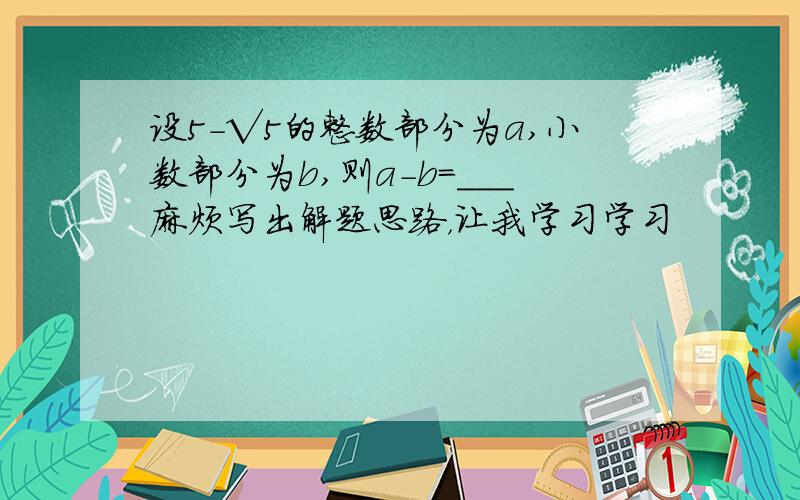 设5-√5的整数部分为a,小数部分为b,则a-b=___麻烦写出解题思路，让我学习学习